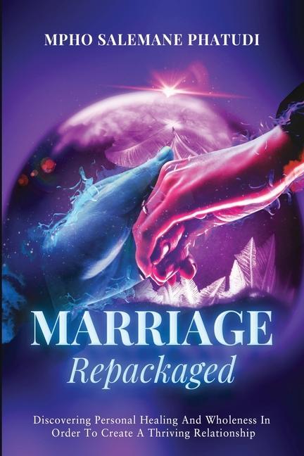 Marriage Repackaged: Discovering Personal Healing And Wholeness In Order To Create A Thriving Relationship