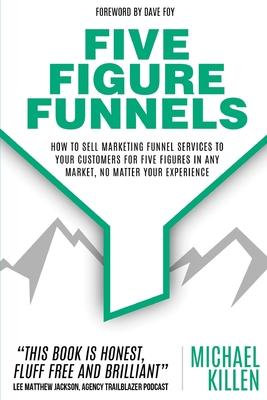 Five Figure Funnels: How To Sell Marketing Funnel Services To Your Customers For Five Figures In Any Market No Matter Your Experience