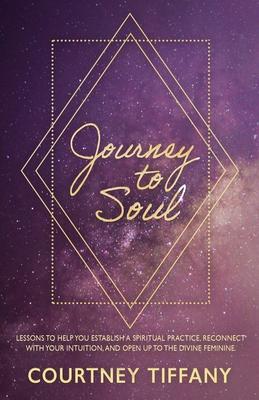 Journey to Soul: Lessons to help you establish a spiritual practice reconnect with your intuition and open up to the Divine Feminine