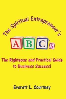 The Spiritual Entrepreneur‘s ABC‘s: The Righteous and Practical Guide to Business Success!