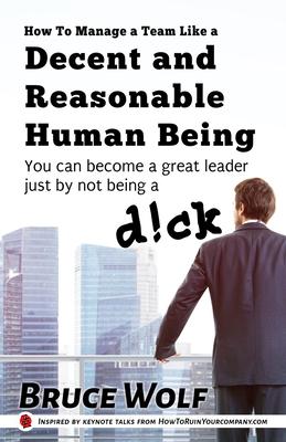 How To Manage A Team Like A Decent And Reasonable Human Being: You Can Become A Great Leader Just By Not Being A D!ck