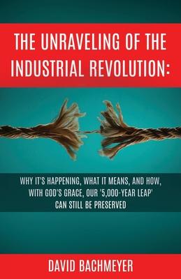 The Unraveling of the Industrial Revolution: Why It‘s Happening What It Means and How with God‘s Grace Our ‘5000-Year Leap‘ Can Still Be Preserve