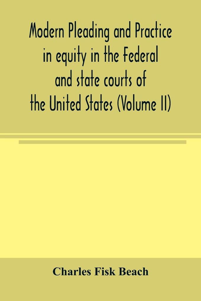 Modern pleading and practice in equity in the Federal and state courts of the United States with Particular Reference to the federal practice Including Numerous forms and Precedents. (Volume II)