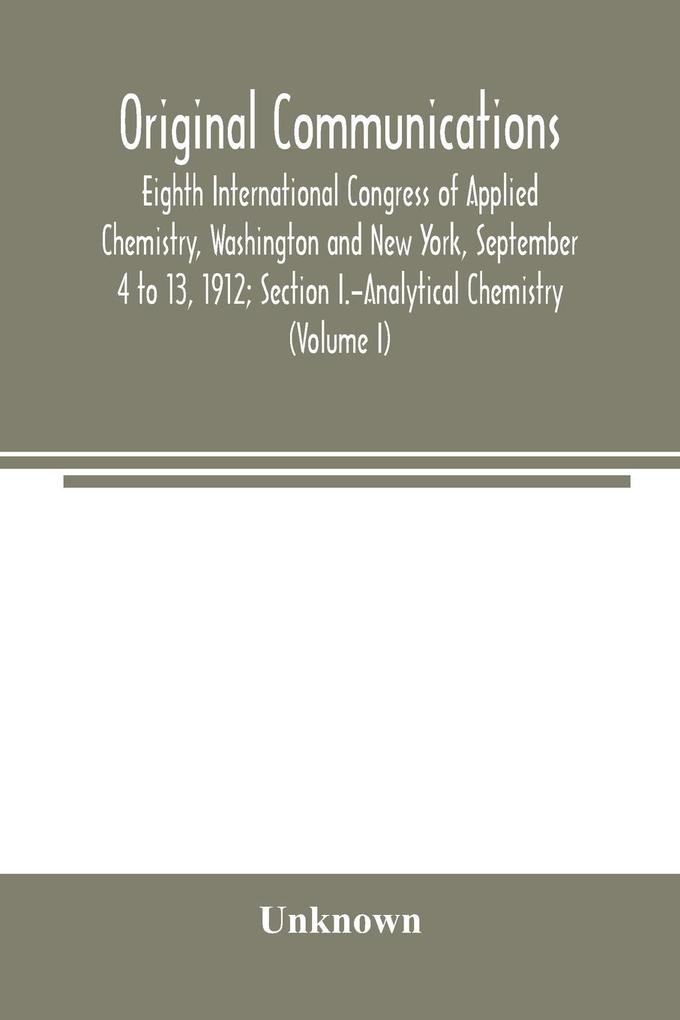 Original Communications Eighth International Congress of Applied Chemistry Washington and New York September 4 to 13 1912; Section I.-Analytical Chemistry (Volume I)