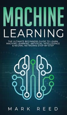 Machine Learning: The Ultimate Beginners Guide to Learn Machine Learning Artificial Intelligence & Neural Networks Step-By-Step