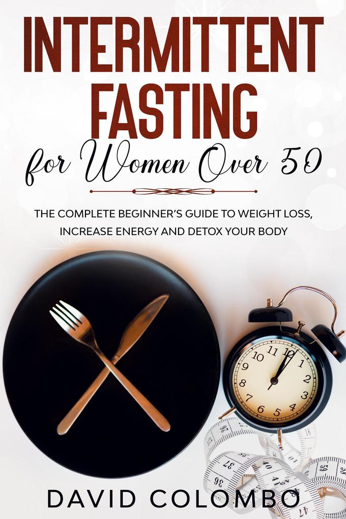INTERMITTENT FASTING FOR WOMEN OVER 50 - The Complete Beginner‘s Guide to Weight Loss Increase Energy and Detox your Body