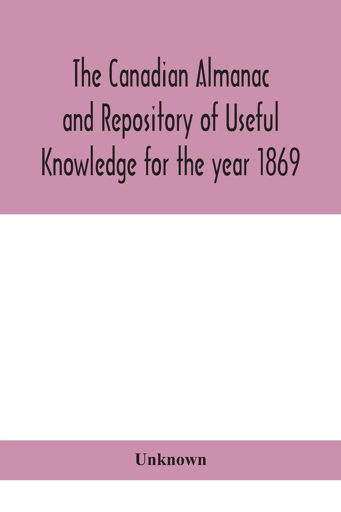 The Canadian Almanac And Repository Of Useful Knowledge For The Year 1869 Being The First After Leap Year Containing Full And Authentic Commercial Statistical Astronomical Departmental Ecclesiastical Educational Financial And General Information