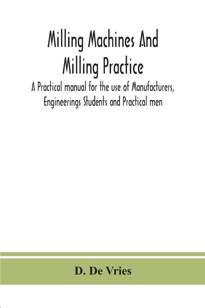 Milling Machines And Milling Practice; A Practical Manual For The Use Of Manufacturers Engineerings Students And Practical Men