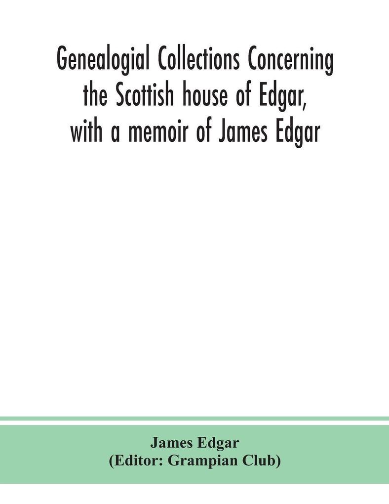 Genealogial Collections Concerning The Scottish House Of Edgar With A Memoir Of James Edgar