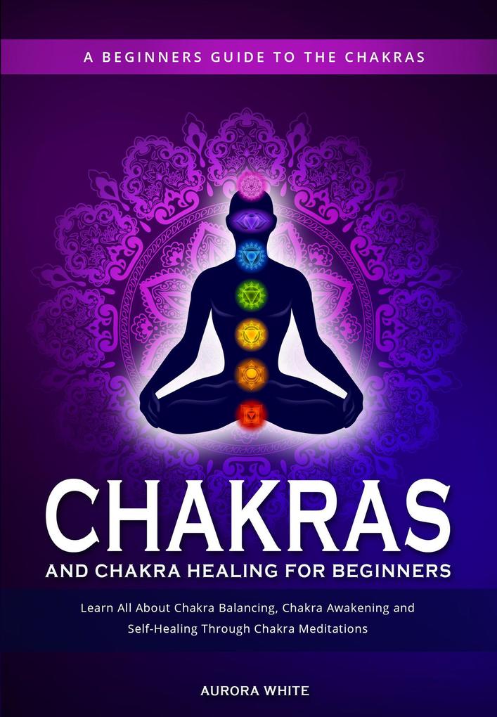 Chakras and Chakra Healing for Beginners: A Beginners Guide to the Chakras - Learn All About Chakra Balancing Chakra Awakening and Self-Healing Through Chakra Meditations
