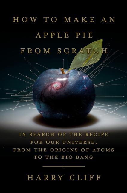 How to Make an Apple Pie from Scratch: In Search of the Recipe for Our Universe from the Origins of Atoms to the Big Bang
