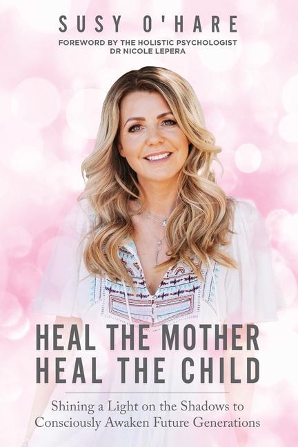 Heal The Mother Heal The Child: Shining a Light on the Shadows to Consciously Awaken Future Generations