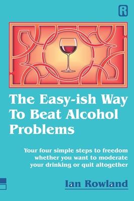 The Easy-ish Way To Beat Alcohol Problems: Your four simple steps to freedom whether you want to moderate your drinking or quit altogether