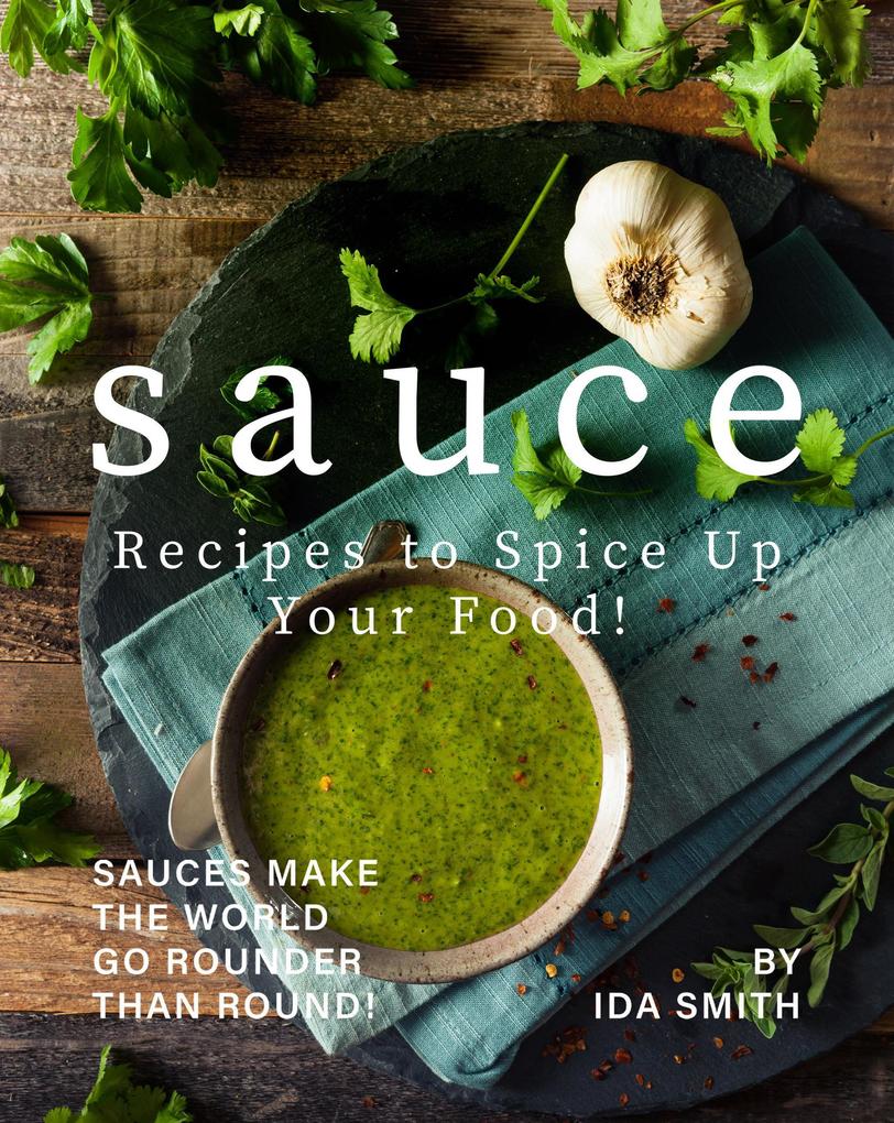 Sauce Recipes to Spice Up Your Food!: Sauces Make the World Go Rounder Than Round!