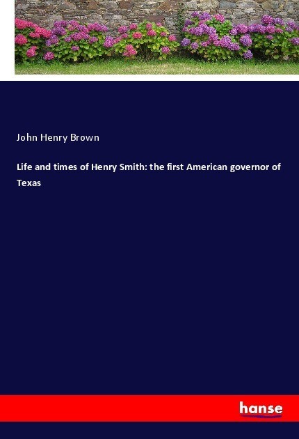Life and times of Henry Smith: the first American governor of Texas
