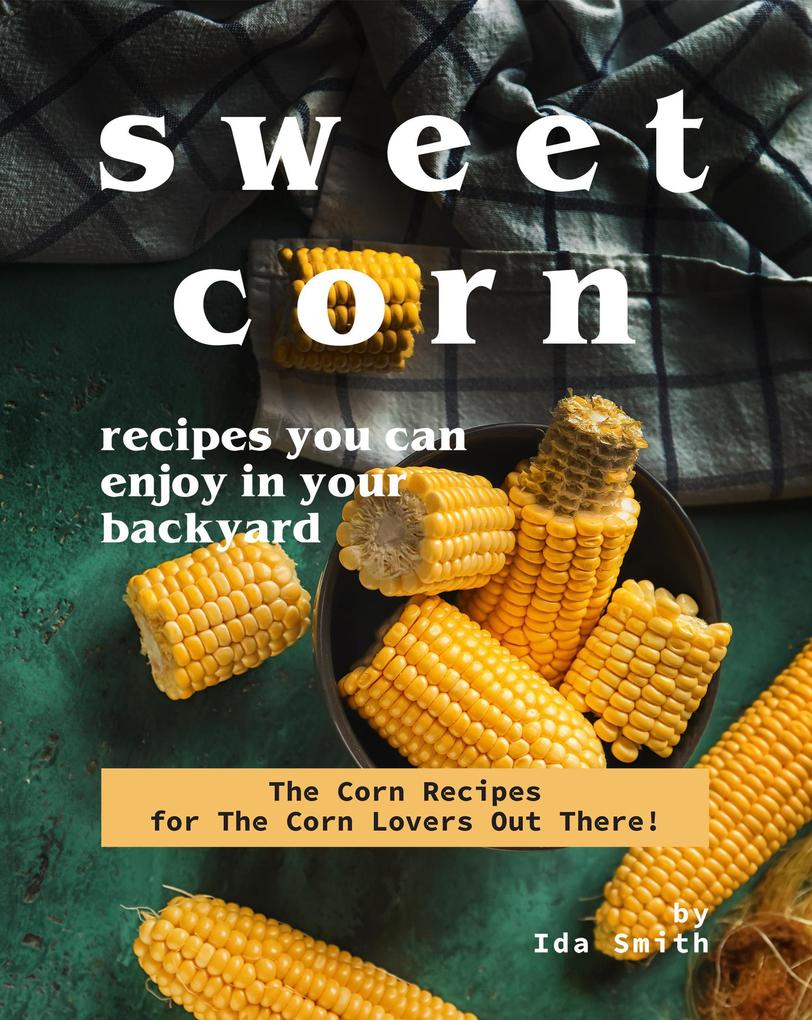 Sweet Corn Recipes You Can Enjoy in Your Backyard: The Corn Recipes for The Corn Lovers Out There!