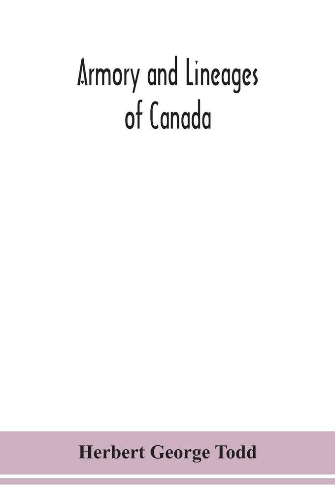 Armory And Lineages Of Canada Comprising The Lineage Of Prominent And Pioneer Canadians With Descriptions And Illustrations Of Their Coat Of Armor Orders Of Knighthood Or Other Official Insignia