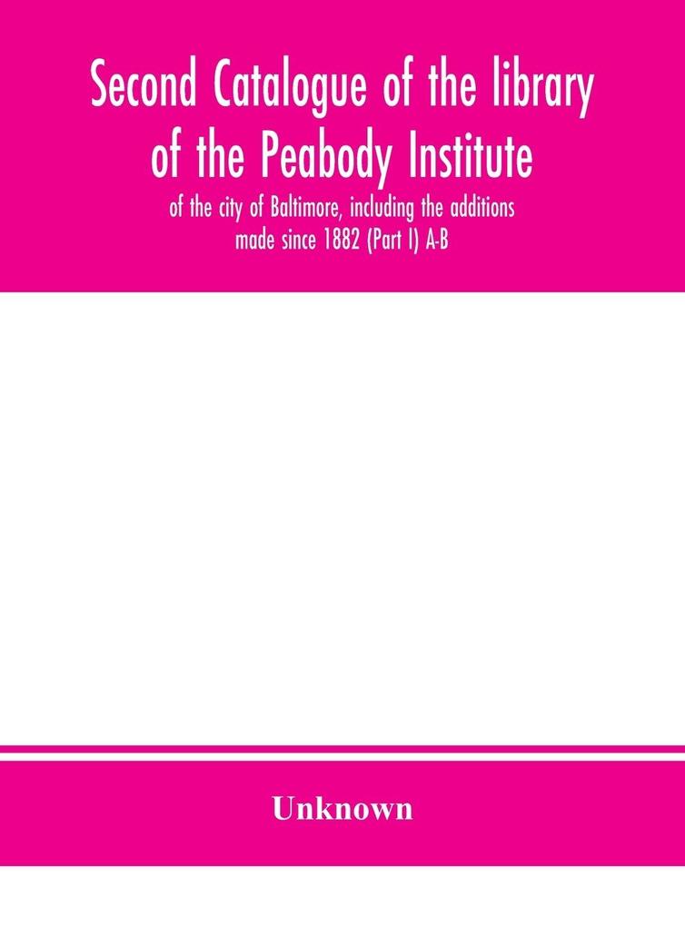 Second catalogue of the library of the Peabody Institute of the city of Baltimore including the additions made since 1882 (Part I) A-B