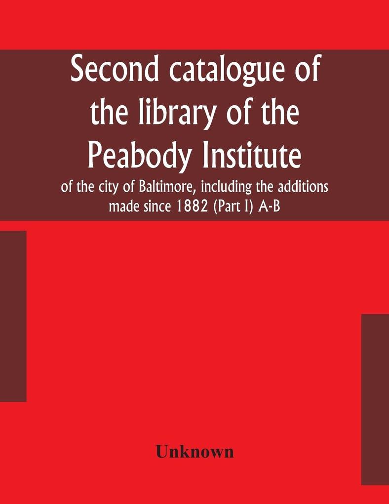 Second catalogue of the library of the Peabody Institute of the city of Baltimore including the additions made since 1882 (Part I) A-B