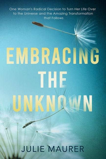 Embracing the Unknown: One Woman‘s Radical Decision to Turn Her Life Over to the Universe and the Amazing Transformation that Follows