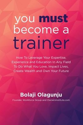 You Must Become A Trainer: How to leverage your expertise experience and education in any field to do what you love impact lives create wealth