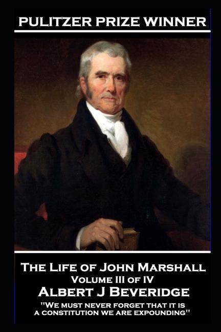 The Life of John Marshall Volume III of IV: ‘We must never forget that it is a constitution we are expounding‘‘