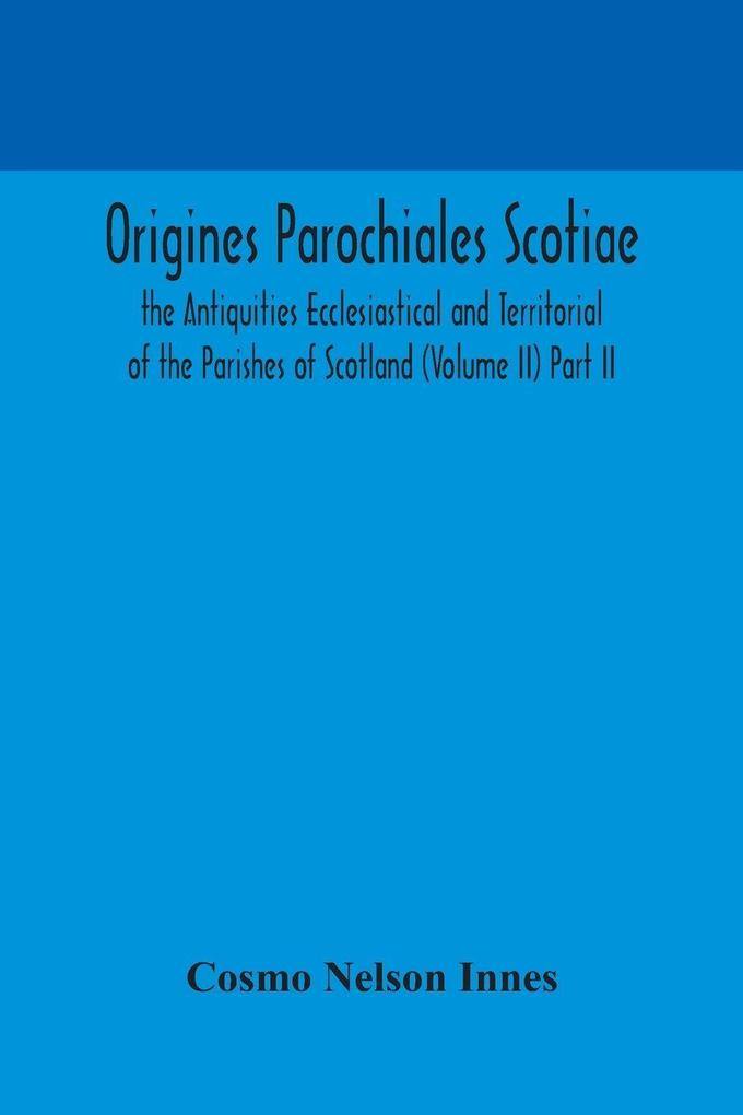 Origines Parochiales Scotiae. The Antiquities Ecclesiastical And Territorial Of The Parishes Of Scotland (Volume Ii) Part Ii.