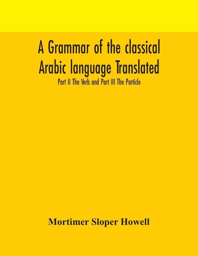A Grammar Of The Classical Arabic Language Translated And Compiled From The Works Of The Most Approved Native Or Naturalized Authorities Part Ii The Verb And Part Iii The Particle