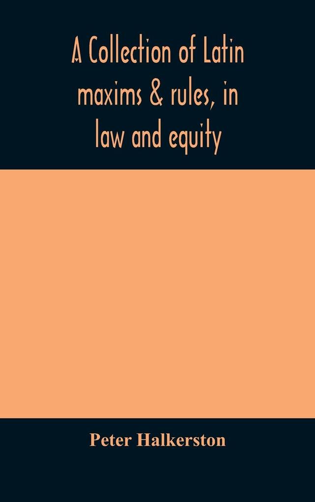 A collection of Latin maxims & rules in law and equity selected from the most eminent authors on the civil canon feudal English and Scots law with an English translation and an appendix of reference to the authorities from which the maxims are sel