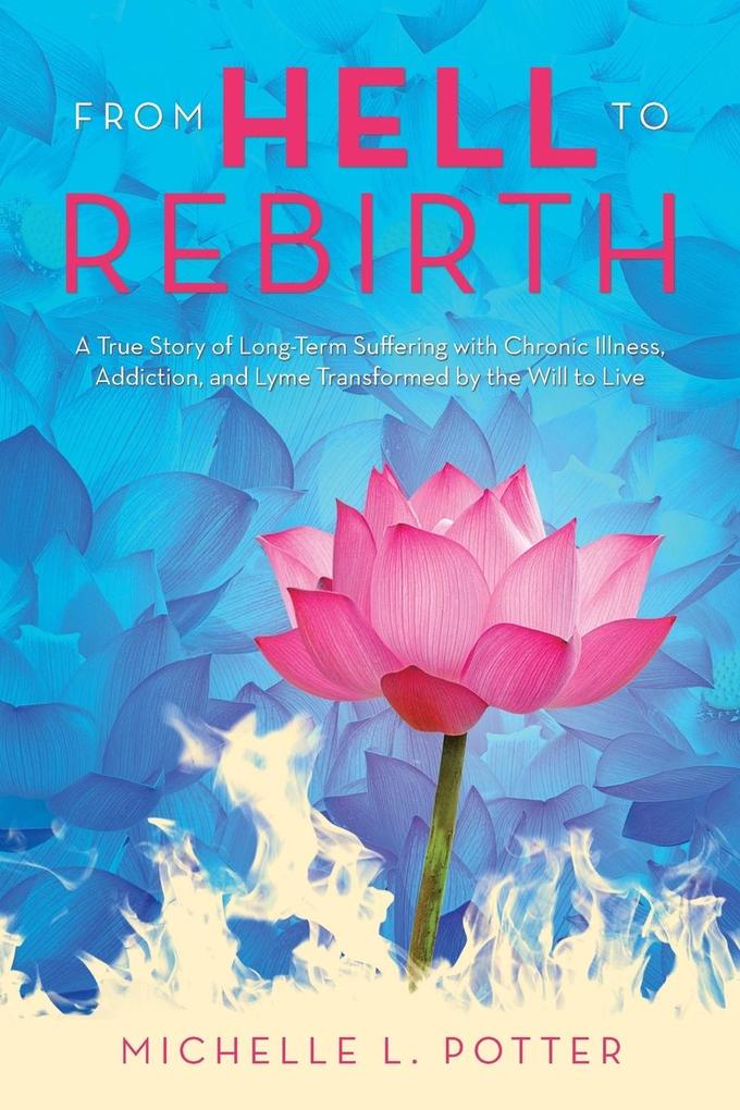 From Hell to Rebirth: A True Story of Long-Term Suffering with Chronic Illness Addiction and Lyme Transformed by the Will to Live