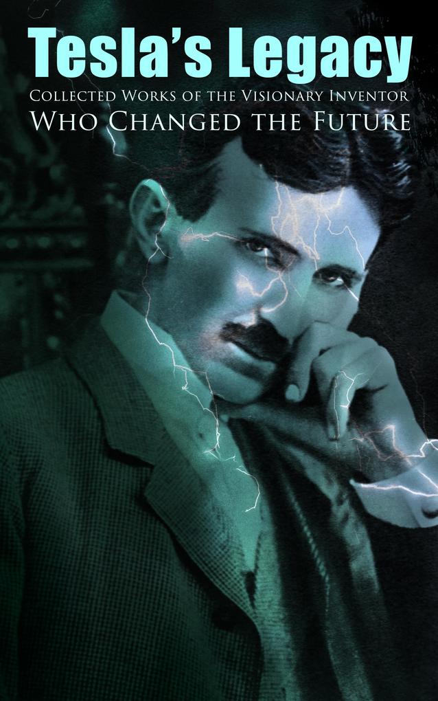 Tesla‘s Legacy - Collected Works of the Visionary Inventor Who Changed the Future