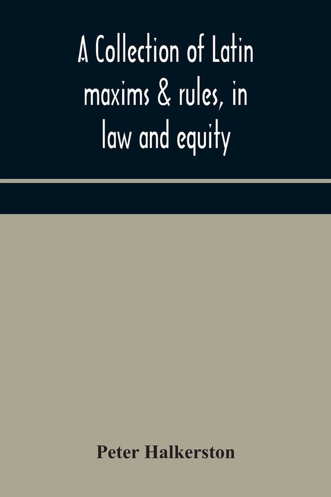 A Collection Of Latin Maxims & Rules In Law And Equity Selected From The Most Eminent Authors On The Civil Canon Feudal English And Scots Law With An English Translation And An Appendix Of Reference To The Authorities From Which The Maxims Are Sel