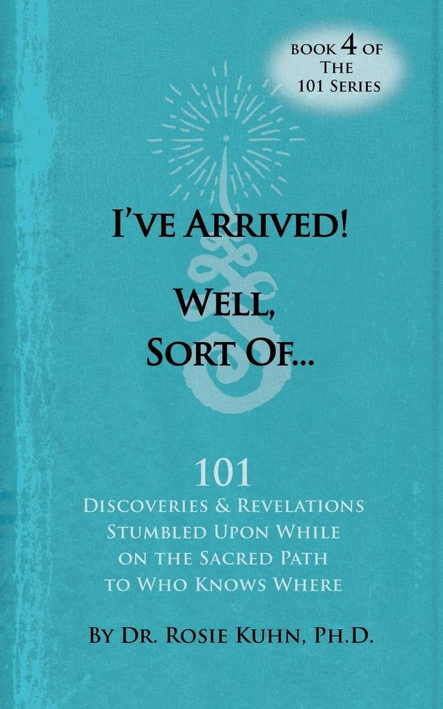 I‘ve Arrived! Well Sort Of! 101 Discoveries and Revelations Stumbled Upon While On the Sacred Path to Who Knows Where