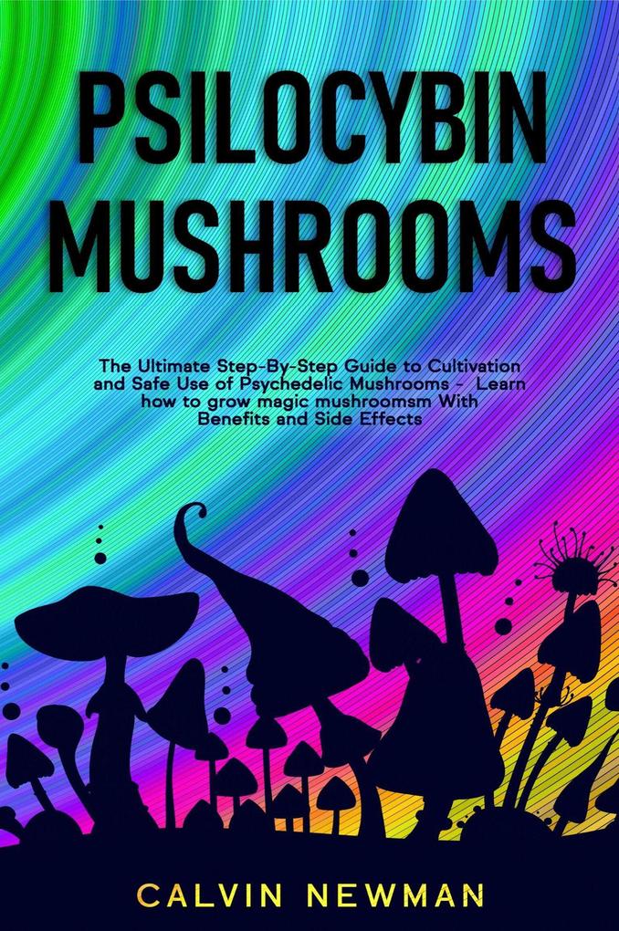 Psilocybin Mushrooms: The Ultimate Step-by-Step Guide to Cultivation and Safe Use of Psychedelic Mushrooms. Learn How to Grow Magic Mushrooms Enjoy Their Benefits and Manage Their Side-Effects