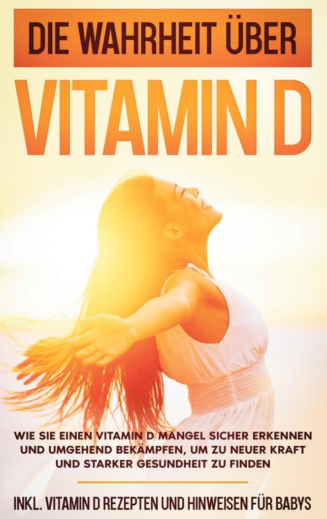 Die Wahrheit über Vitamin D: Wie Sie einen Vitamin D Mangel sicher erkennen und umgehend bekämpfen um zu neuer Kraft und starker Gesundheit zu finden - inkl. Vitamin D Rezepten und Hinweisen für Babys