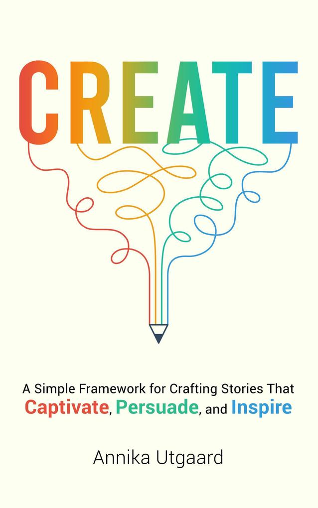 Create: A Simple Framework for Crafting Stories That Captivate Persuade and Inspire