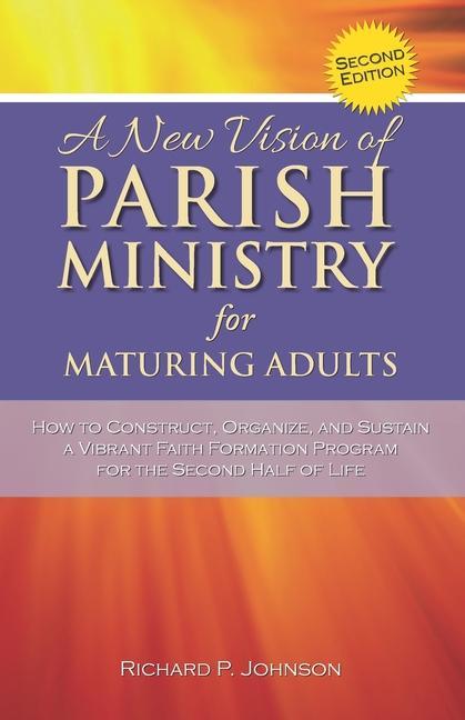 A New Vision of Parish Ministry for Maturing Adults: How to Construct Organize and Sustain a Vibrant Faith Formation Program for the Second Half of