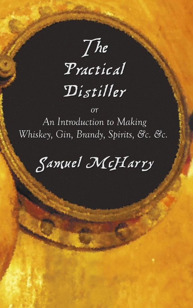 The Practical Distiller or an Introduction to Making Whiskey Gin Brandy Spirits &C. &C.