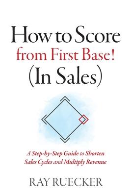 How to Score from First Base! (In Sales): A Step-by-Step Guide to Shorten Sales Cycles and Multiply Revenue