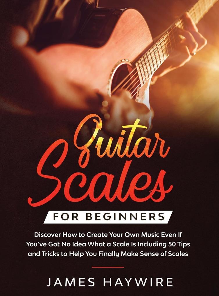 Guitar Scales for Beginners Discover How to Create Your Own Music Even If You‘ve Got No Idea What a Scale Is Including 50 Tips and Tricks to Help You Finally Make Sense of Scales