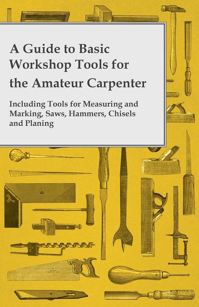 A Guide to Basic Workshop Tools for the Amateur Carpenter - Including Tools for Measuring and Marking Saws Hammers Chisels and Planning