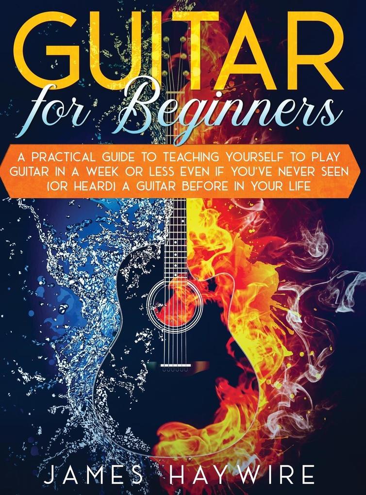Guitar for Beginners A Practical Guide To Teaching Yourself To Play Guitar In A Week Or Less Even If You‘ve Never Seen (Or Heard) A Guitar Before In Your Life