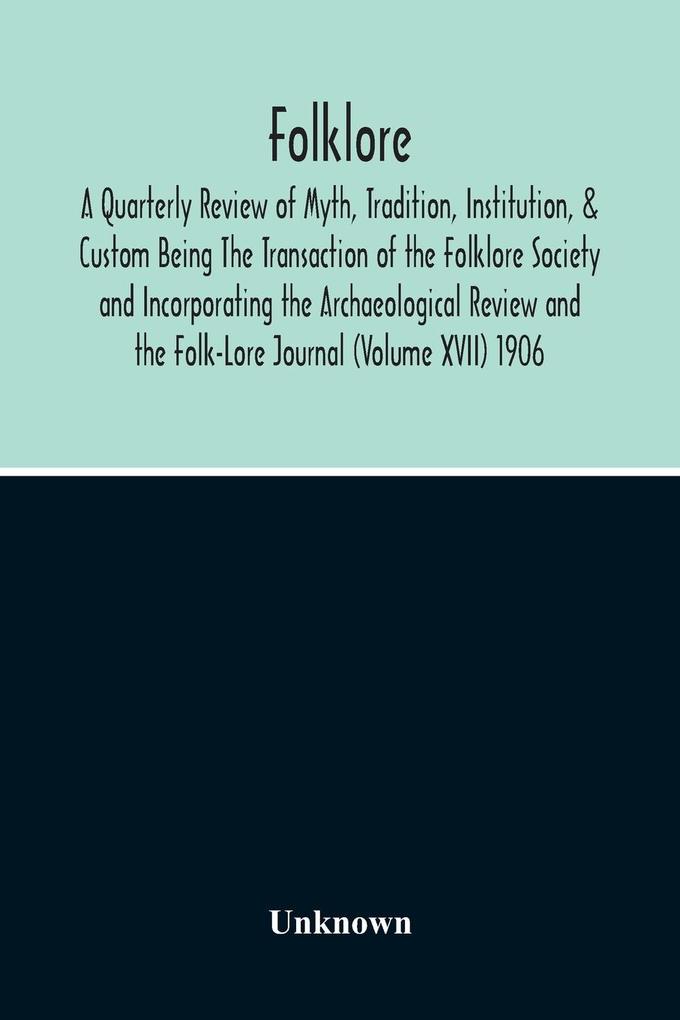 Folklore; A Quarterly Review Of Myth Tradition Institution & Custom Being The Transaction Of The Folklore Society And Incorporating The Archaeological Review And The Folk-Lore Journal (Volume Xvii) 1906