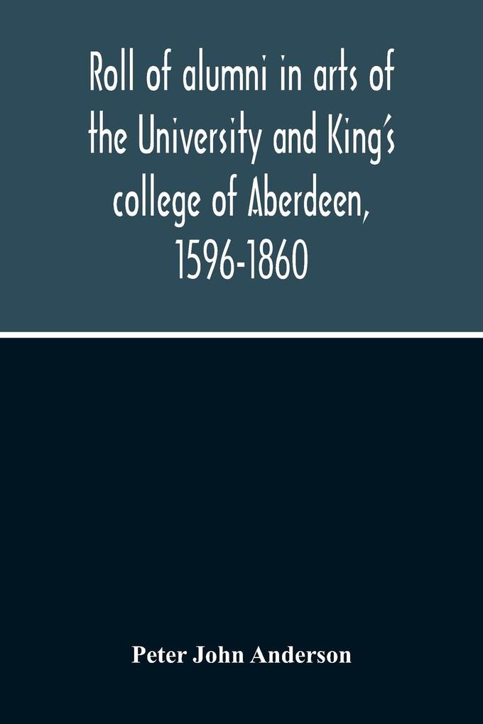 Roll Of Alumni In Arts Of The University And King‘S College Of Aberdeen 1596-1860