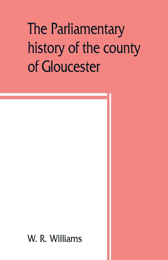The parliamentary history of the county of Gloucester including the cities of Bristol and Gloucester and the boroughs of Cheltenham Cirencester Stroud and Tewkesbury from the earliest times to the present day 1213-1898 with Biographical and Genealo