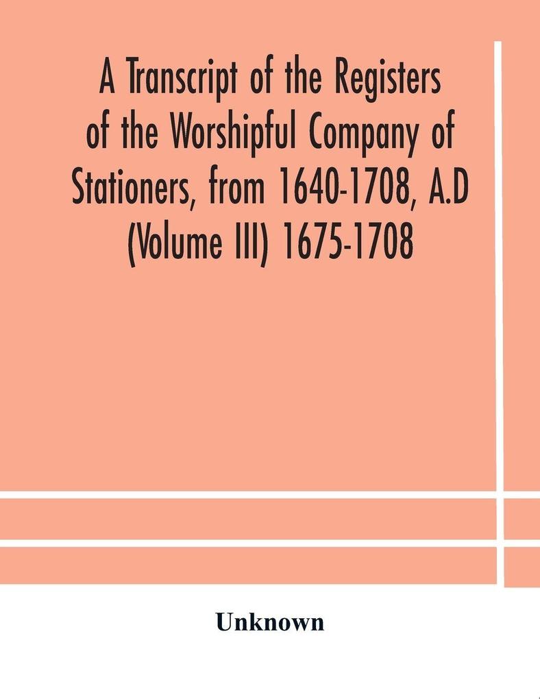 A Transcript Of The Registers Of The Worshipful Company Of Stationers From 1640-1708 A.D (Volume Iii) 1675-1708