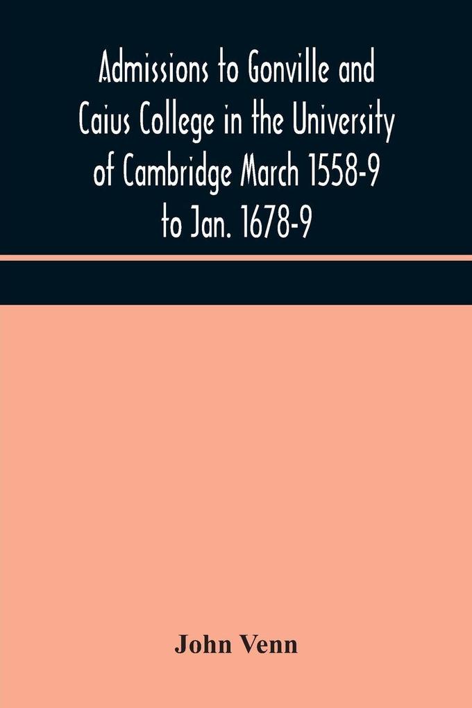 Admissions To Gonville And Caius College In The University Of Cambridge March 1558-9 To Jan. 1678-9