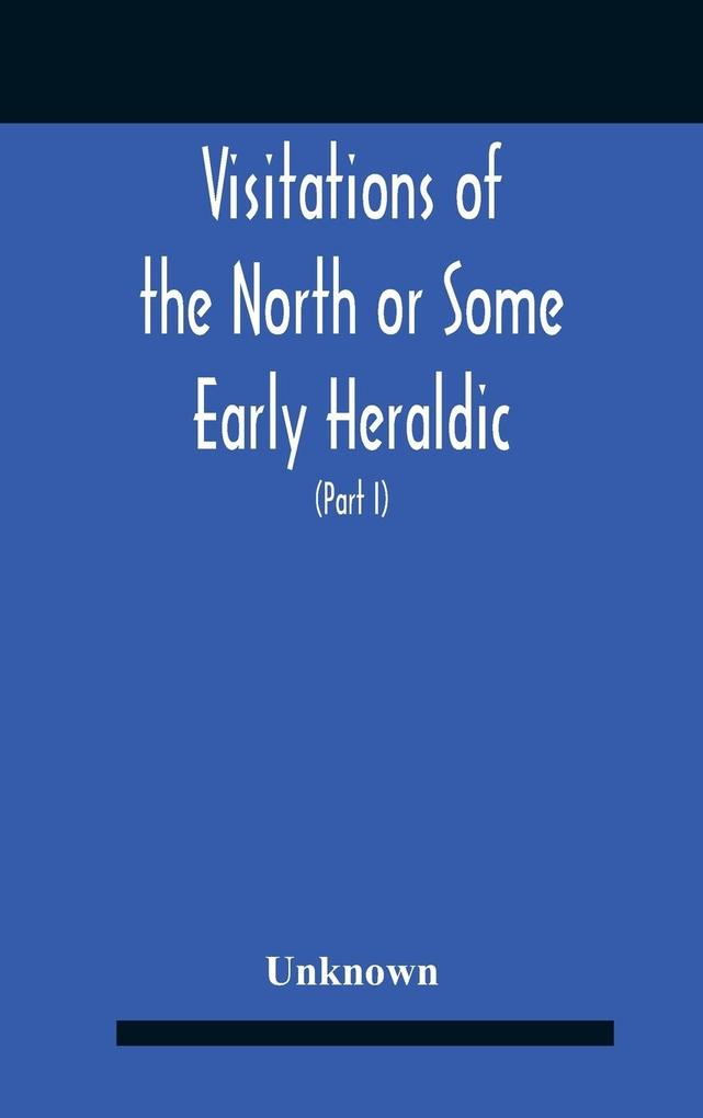 Visitations Of The North Or Some Early Heraldic Visitations Of And Collections Of Pedigrees Relating To The North Of England (Part I)