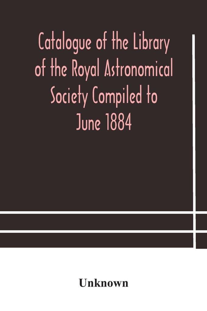 Catalogue Of The Library Of The Royal Astronomical Society Compiled To June 1884