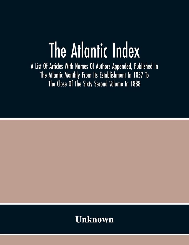 The Atlantic Index; A List Of Articles With Names Of Authors Appended Published In The Atlantic Monthly From Its Establishment In 1857 To The Close Of The Sixty Second Volume In 1888